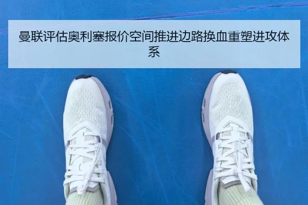 曼联评估奥利塞报价空间推进边路换血重塑进攻体系