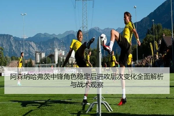 阿森纳哈弗茨中锋角色稳定后进攻层次变化全面解析与战术观察