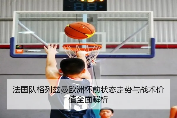 法国队格列兹曼欧洲杯前状态走势与战术价值全面解析（okooo）