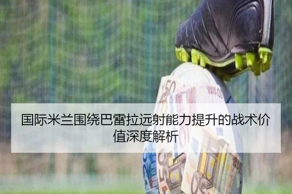 国际米兰围绕巴雷拉远射能力提升的战术价值深度解析（okooo）