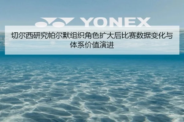 切尔西研究帕尔默组织角色扩大后比赛数据变化与体系价值演进（okooo）