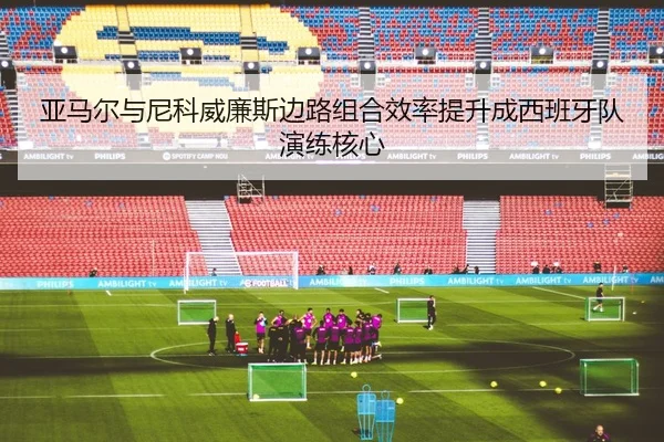 亚马尔与尼科威廉斯边路组合效率提升成西班牙队演练核心（okooo）